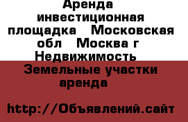 Аренда, инвестиционная площадка - Московская обл., Москва г. Недвижимость » Земельные участки аренда   
